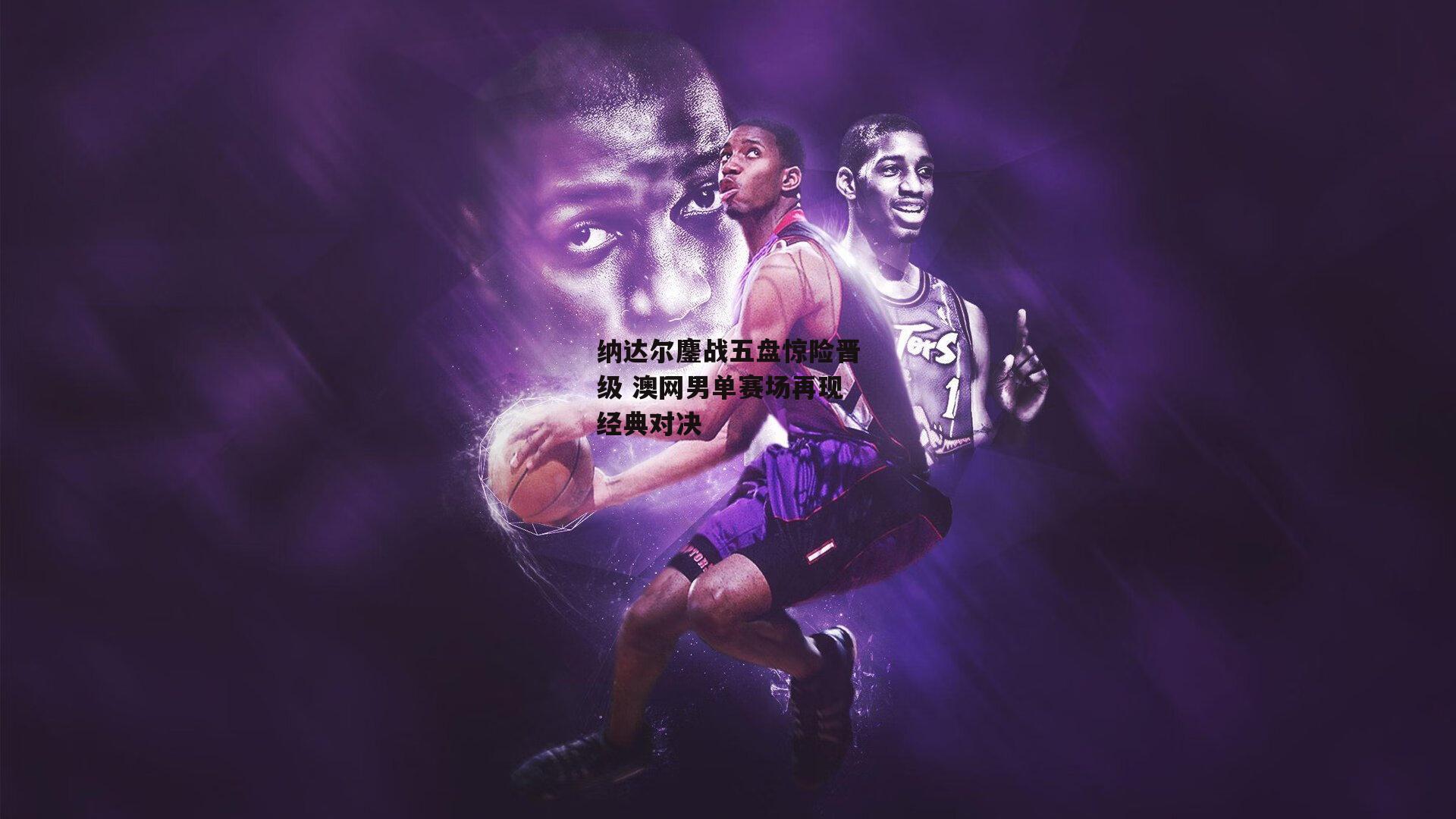 纳达尔鏖战五盘惊险晋级 澳网男单赛场再现经典对决